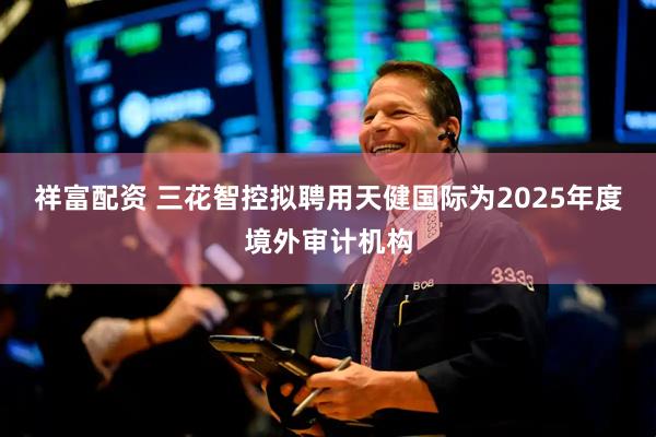 祥富配资 三花智控拟聘用天健国际为2025年度境外审计机构