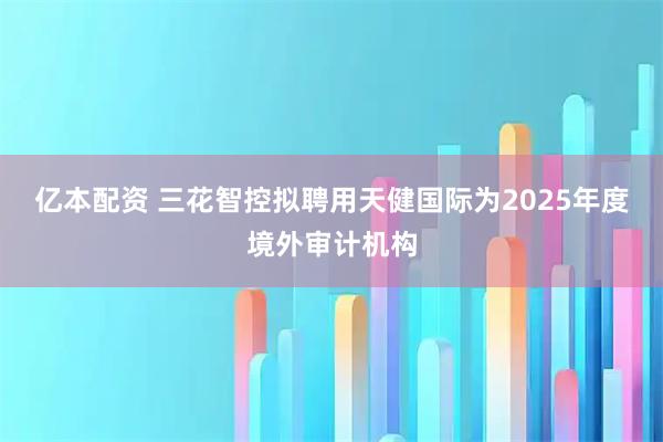 亿本配资 三花智控拟聘用天健国际为2025年度境外审计机构