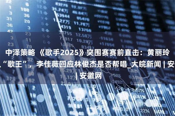 中泽策略 《歌手2025》突围赛赛前直击：黄丽玲自认“歌王”，李佳薇回应林俊杰是否帮唱_大皖新闻 | 安徽网