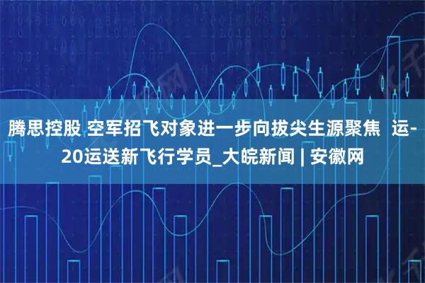 腾思控股 空军招飞对象进一步向拔尖生源聚焦  运-20运送新飞行学员_大皖新闻 | 安徽网