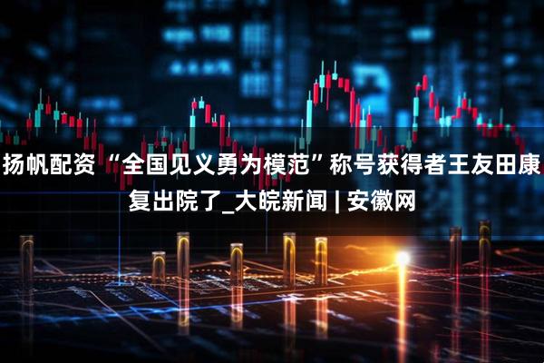 扬帆配资 “全国见义勇为模范”称号获得者王友田康复出院了_大皖新闻 | 安徽网