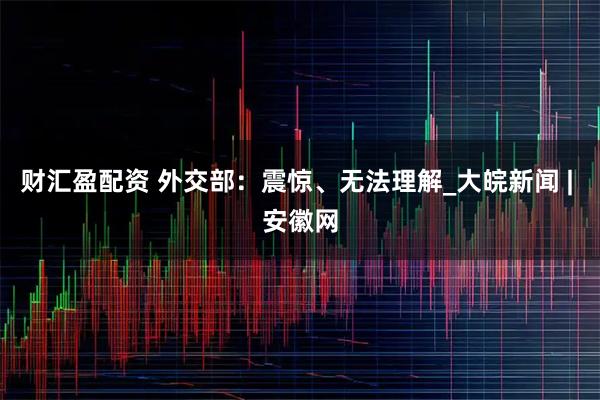 财汇盈配资 外交部：震惊、无法理解_大皖新闻 | 安徽网