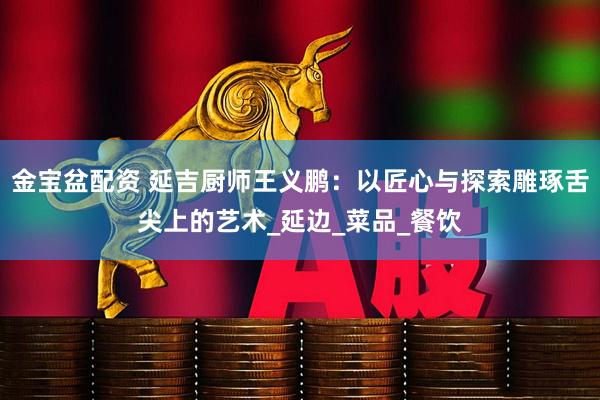金宝盆配资 延吉厨师王义鹏：以匠心与探索雕琢舌尖上的艺术_延边_菜品_餐饮