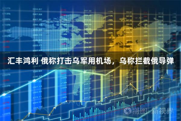 汇丰鸿利 俄称打击乌军用机场，乌称拦截俄导弹