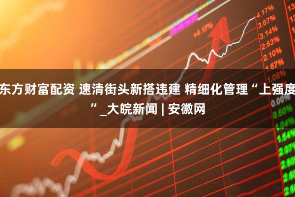 东方财富配资 速清街头新搭违建 精细化管理“上强度”_大皖新闻 | 安徽网