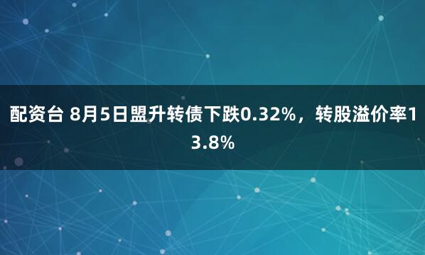 配资台 8月5日盟升转债下跌0.32%，转股溢价率13.8%