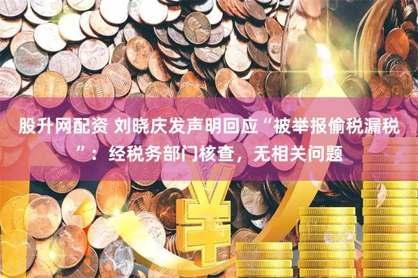 股升网配资 刘晓庆发声明回应“被举报偷税漏税”：经税务部门核查，无相关问题