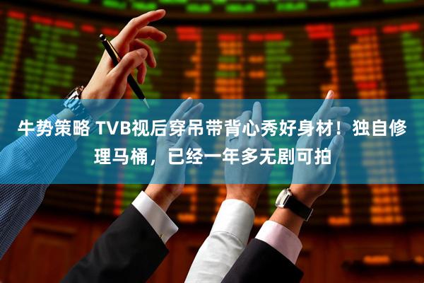 牛势策略 TVB视后穿吊带背心秀好身材！独自修理马桶，已经一年多无剧可拍