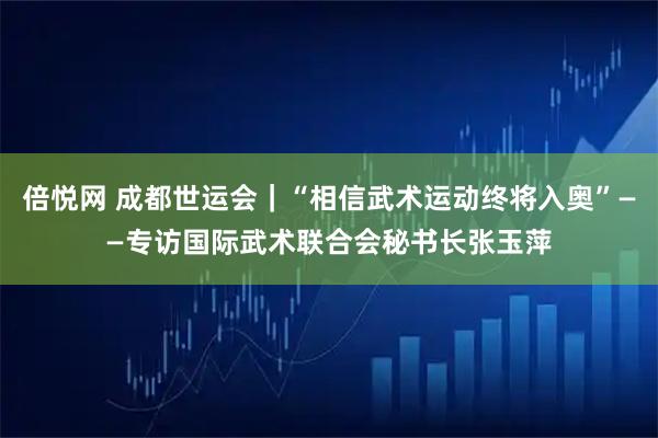 倍悦网 成都世运会｜“相信武术运动终将入奥”——专访国际武术联合会秘书长张玉萍