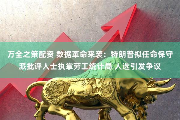 万全之策配资 数据革命来袭：特朗普拟任命保守派批评人士执掌劳工统计局 人选引发争议