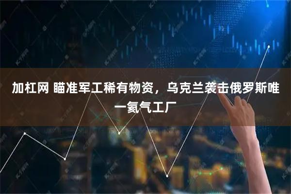 加杠网 瞄准军工稀有物资，乌克兰袭击俄罗斯唯一氦气工厂