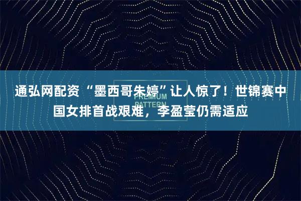 通弘网配资 “墨西哥朱婷”让人惊了！世锦赛中国女排首战艰难，李盈莹仍需适应