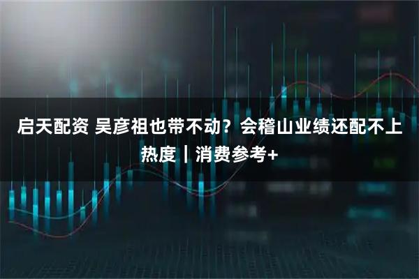 启天配资 吴彦祖也带不动？会稽山业绩还配不上热度｜消费参考+