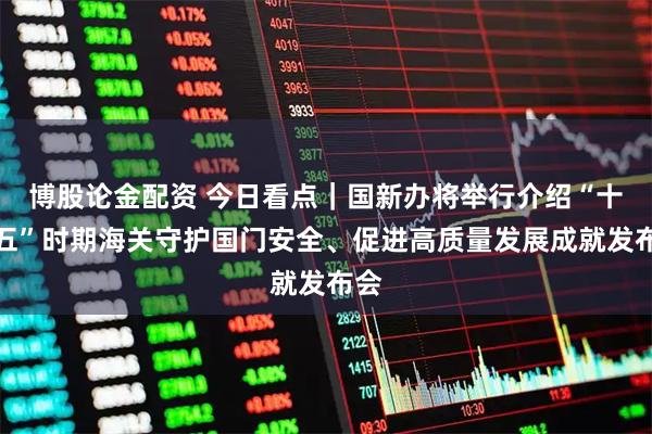 博股论金配资 今日看点｜国新办将举行介绍“十四五”时期海关守护国门安全、促进高质量发展成就发布会