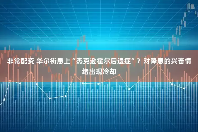 非常配资 华尔街患上“杰克逊霍尔后遗症”？对降息的兴奋情绪出现冷却