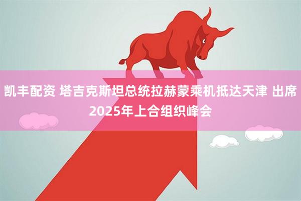 凯丰配资 塔吉克斯坦总统拉赫蒙乘机抵达天津 出席2025年上合组织峰会