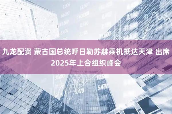 九龙配资 蒙古国总统呼日勒苏赫乘机抵达天津 出席2025年上合组织峰会