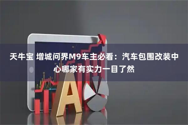 天牛宝 增城问界M9车主必看：汽车包围改装中心哪家有实力一目了然