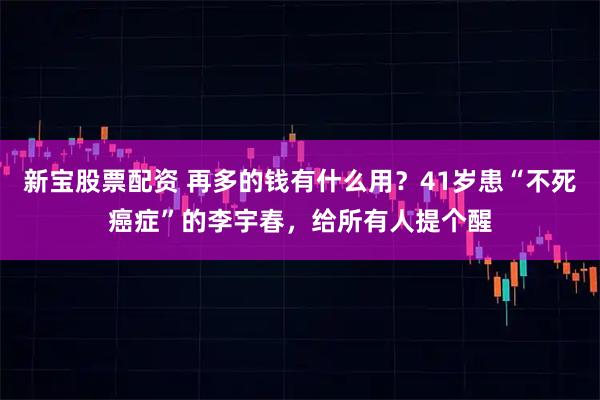 新宝股票配资 再多的钱有什么用？41岁患“不死癌症”的李宇春，给所有人提个醒