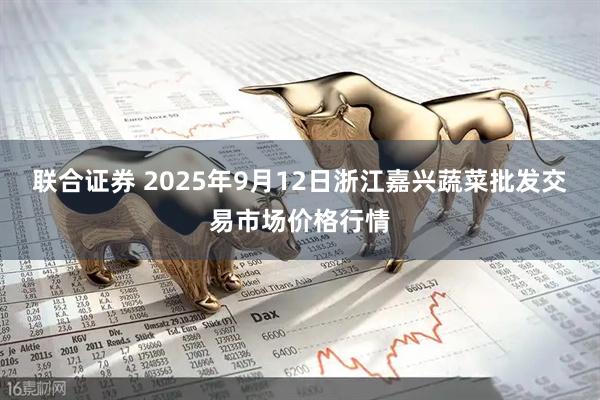 联合证券 2025年9月12日浙江嘉兴蔬菜批发交易市场价格行情