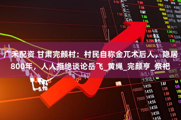 广禾配资 甘肃完颜村：村民自称金兀术后人，隐居800年，人人拒绝谈论岳飞_黄绳_完颜亨_祭祀