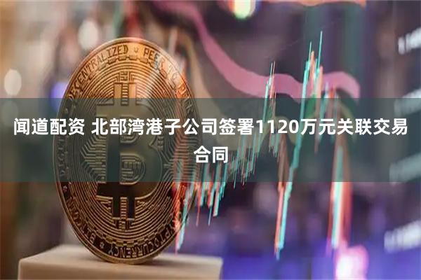 闻道配资 北部湾港子公司签署1120万元关联交易合同