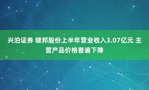 兴泊证券 键邦股份上半年营业收入3.07亿元 主营产品价格普遍下降