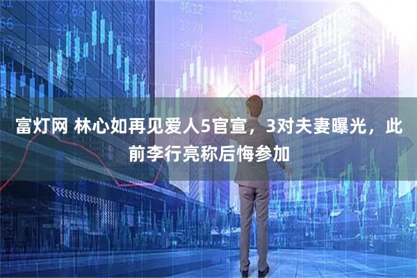 富灯网 林心如再见爱人5官宣，3对夫妻曝光，此前李行亮称后悔参加