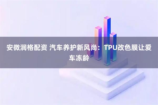 安微润格配资 汽车养护新风尚：TPU改色膜让爱车冻龄