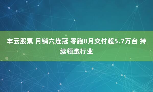 丰云股票 月销六连冠 零跑8月交付超5.7万台 持续领跑行业