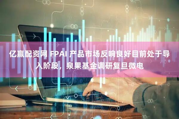 亿赢配资网 FPAI 产品市场反响良好目前处于导入阶段，泉果基金调研复旦微电
