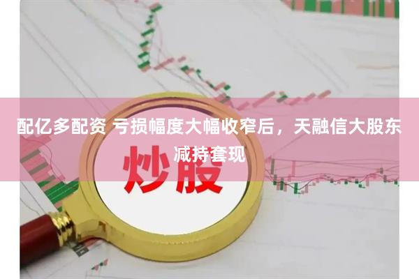 配亿多配资 亏损幅度大幅收窄后，天融信大股东减持套现