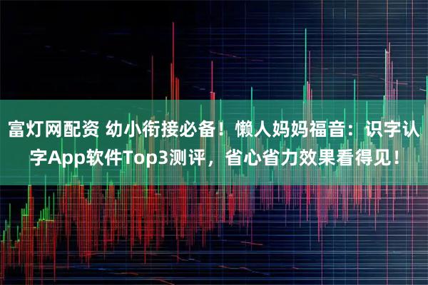 富灯网配资 幼小衔接必备！懒人妈妈福音：识字认字App软件Top3测评，省心省力效果看得见！
