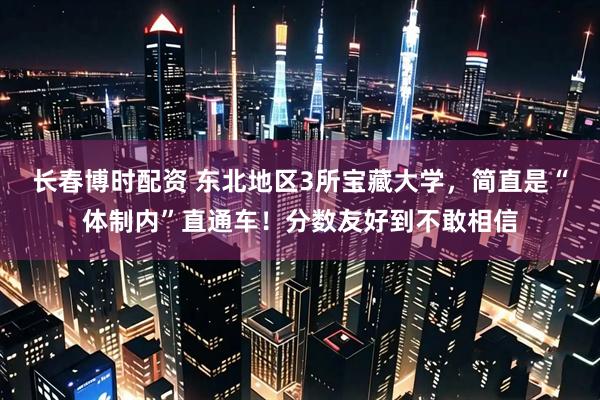 长春博时配资 东北地区3所宝藏大学，简直是“体制内”直通车！分数友好到不敢相信