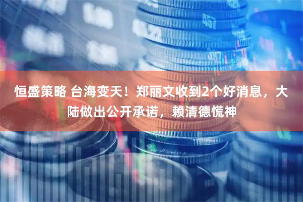 恒盛策略 台海变天！郑丽文收到2个好消息，大陆做出公开承诺，赖清德慌神