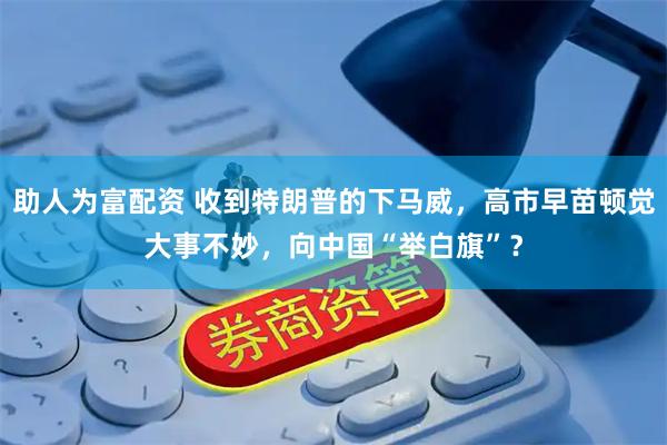 助人为富配资 收到特朗普的下马威，高市早苗顿觉大事不妙，向中国“举白旗”？