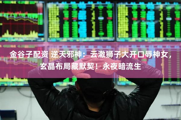 金谷子配资 逆天邪神:云澈狮子大开口辱神女,玄晶布局藏默契!永夜暗流生