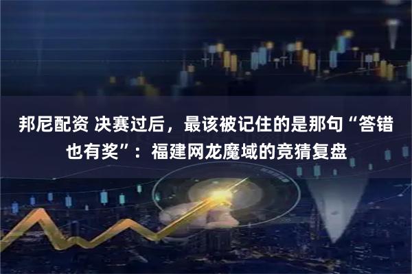 邦尼配资 决赛过后，最该被记住的是那句“答错也有奖”：福建网龙魔域的竞猜复盘