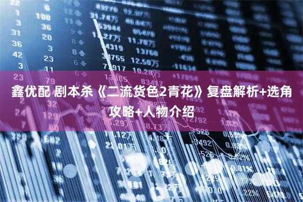 鑫优配 剧本杀《二流货色2青花》复盘解析+选角攻略+人物介绍