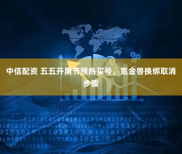 中信配资 五五开黑节预热买号，氪金兽换绑取消步骤